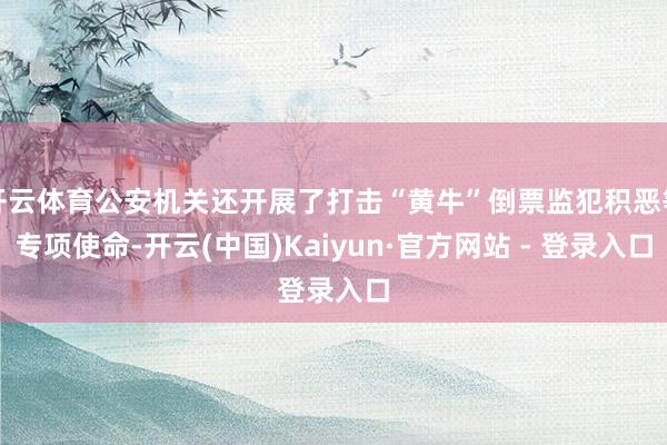 开云体育公安机关还开展了打击“黄牛”倒票监犯积恶等专项使命-开云(中国)Kaiyun·官方网站 - 登录入口