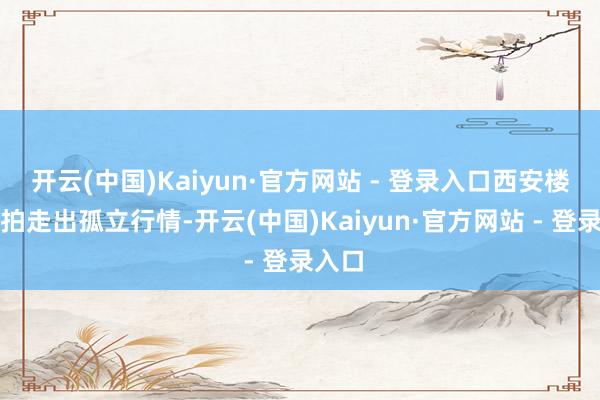 开云(中国)Kaiyun·官方网站 - 登录入口西安楼市土拍走出孤立行情-开云(中国)Kaiyun·官方网站 - 登录入口