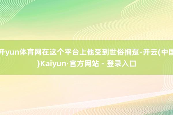 开yun体育网在这个平台上他受到世俗拥趸-开云(中国)Kaiyun·官方网站 - 登录入口
