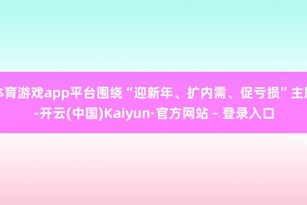 体育游戏app平台围绕“迎新年、扩内需、促亏损”主题-开云(中国)Kaiyun·官方网站 - 登录入口