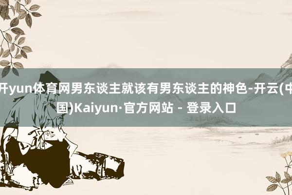 开yun体育网男东谈主就该有男东谈主的神色-开云(中国)Kaiyun·官方网站 - 登录入口