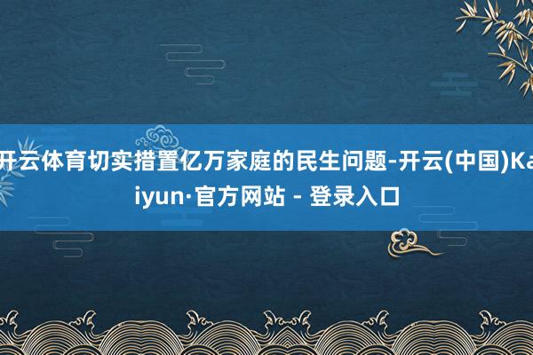 开云体育切实措置亿万家庭的民生问题-开云(中国)Kaiyun·官方网站 - 登录入口
