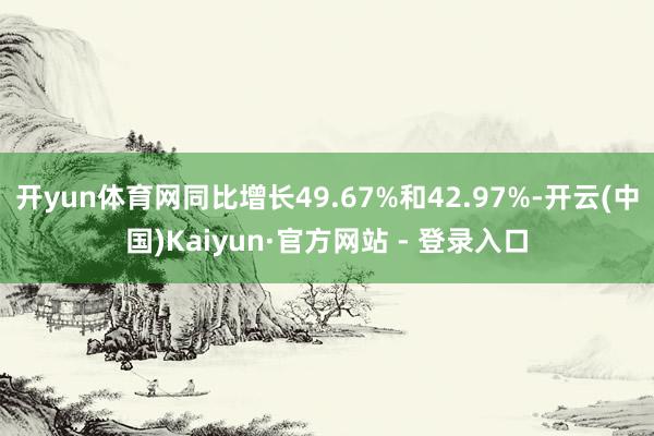开yun体育网同比增长49.67%和42.97%-开云(中国)Kaiyun·官方网站 - 登录入口