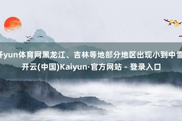开yun体育网黑龙江、吉林等地部分地区出现小到中雪-开云(中国)Kaiyun·官方网站 - 登录入口