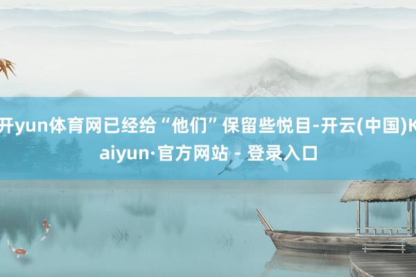开yun体育网已经给“他们”保留些悦目-开云(中国)Kaiyun·官方网站 - 登录入口