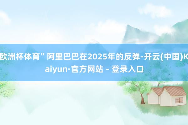 欧洲杯体育”阿里巴巴在2025年的反弹-开云(中国)Kaiyun·官方网站 - 登录入口