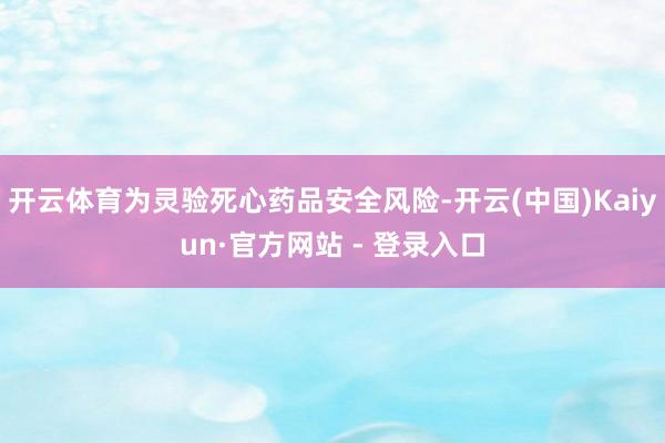 开云体育为灵验死心药品安全风险-开云(中国)Kaiyun·官方网站 - 登录入口