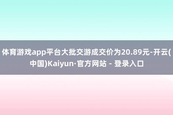体育游戏app平台大批交游成交价为20.89元-开云(中国)Kaiyun·官方网站 - 登录入口