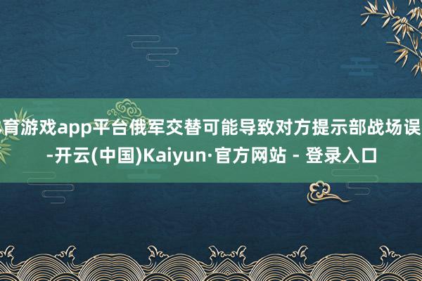 体育游戏app平台俄军交替可能导致对方提示部战场误判-开云(中国)Kaiyun·官方网站 - 登录入口