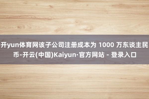 开yun体育网该子公司注册成本为 1000 万东谈主民币-开云(中国)Kaiyun·官方网站 - 登录入口