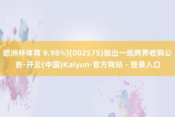 欧洲杯体育 9.98%)(002575)抛出一纸跨界收购公告-开云(中国)Kaiyun·官方网站 - 登录入口