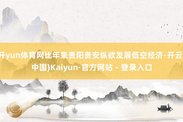 开yun体育网比年来贵阳贵安纵欲发展低空经济-开云(中国)Kaiyun·官方网站 - 登录入口