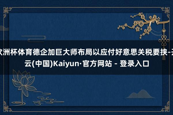 欧洲杯体育德企加巨大师布局以应付好意思关税要挟-开云(中国)Kaiyun·官方网站 - 登录入口