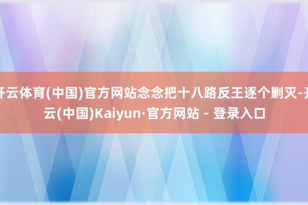 开云体育(中国)官方网站念念把十八路反王逐个剿灭-开云(中国)Kaiyun·官方网站 - 登录入口