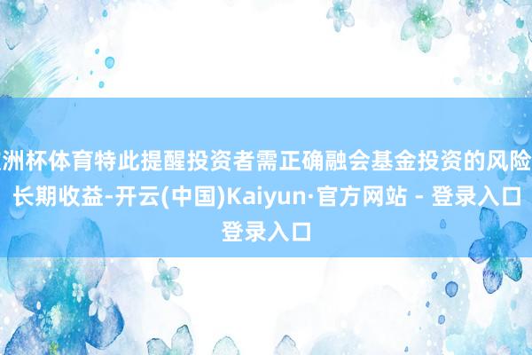欧洲杯体育特此提醒投资者需正确融会基金投资的风险和长期收益-开云(中国)Kaiyun·官方网站 - 登录入口