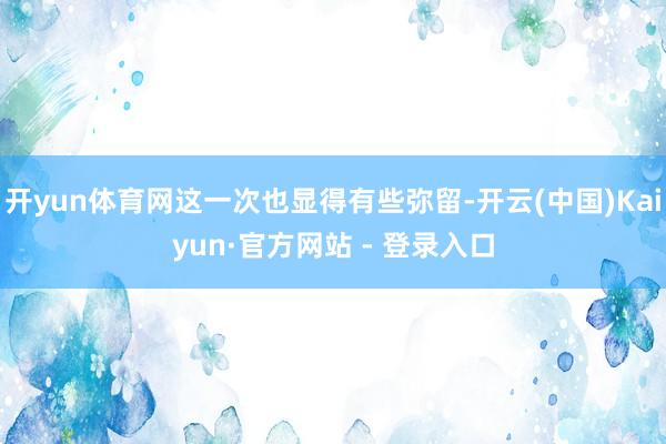 开yun体育网这一次也显得有些弥留-开云(中国)Kaiyun·官方网站 - 登录入口