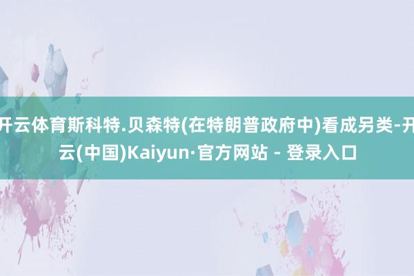 开云体育斯科特.贝森特(在特朗普政府中)看成另类-开云(中国)Kaiyun·官方网站 - 登录入口
