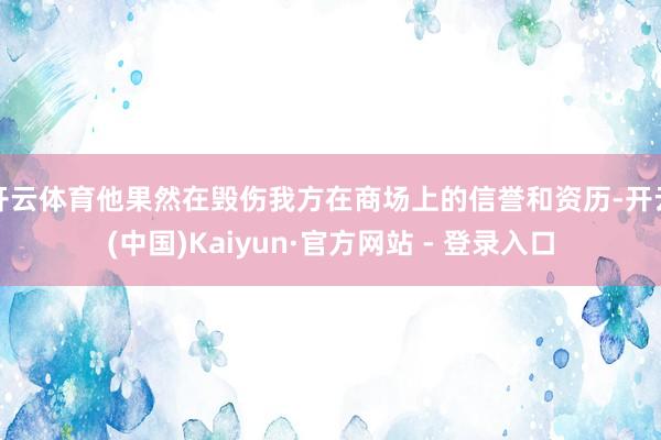 开云体育他果然在毁伤我方在商场上的信誉和资历-开云(中国)Kaiyun·官方网站 - 登录入口