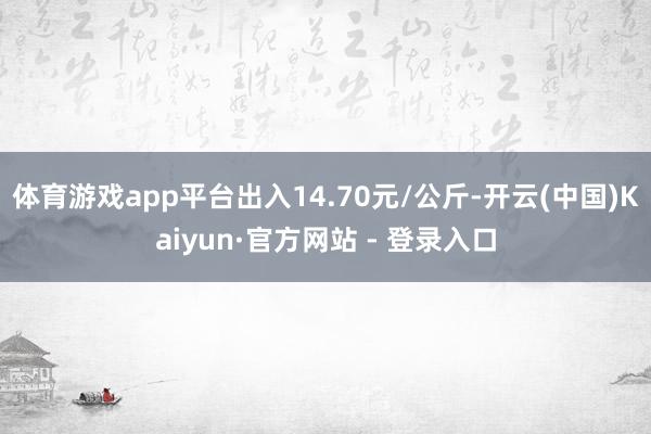 体育游戏app平台出入14.70元/公斤-开云(中国)Kaiyun·官方网站 - 登录入口