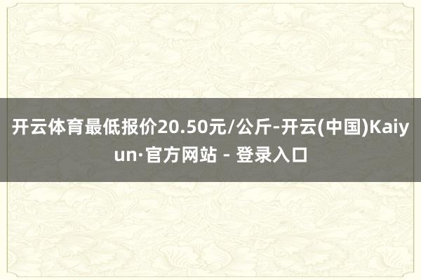 开云体育最低报价20.50元/公斤-开云(中国)Kaiyun·官方网站 - 登录入口