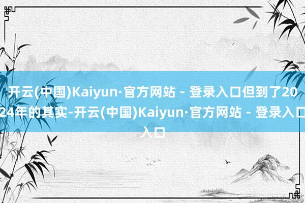 开云(中国)Kaiyun·官方网站 - 登录入口但到了2024年的其实-开云(中国)Kaiyun·官方网站 - 登录入口