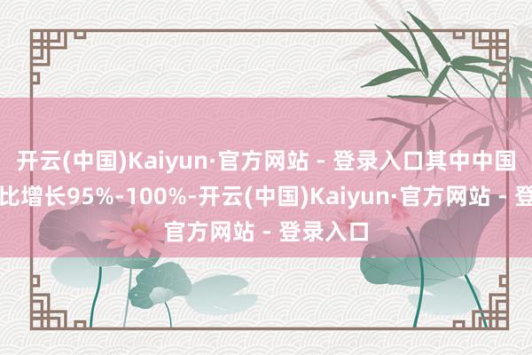 开云(中国)Kaiyun·官方网站 - 登录入口其中中国收益同比增长95%-100%-开云(中国)Kaiyun·官方网站 - 登录入口