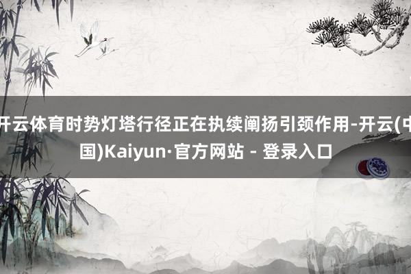 开云体育时势灯塔行径正在执续阐扬引颈作用-开云(中国)Kaiyun·官方网站 - 登录入口