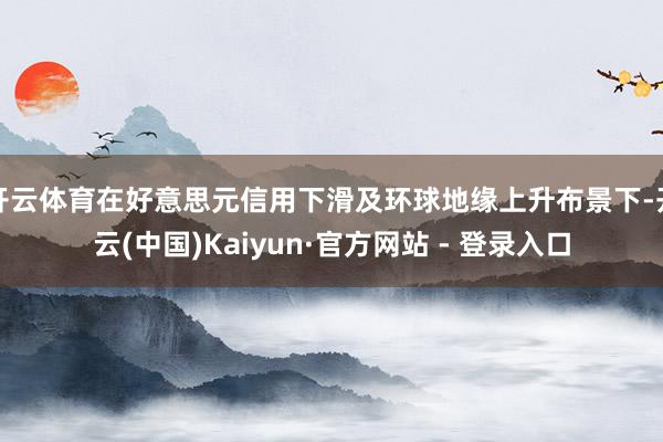 开云体育在好意思元信用下滑及环球地缘上升布景下-开云(中国)Kaiyun·官方网站 - 登录入口