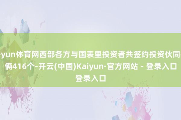 开yun体育网西部各方与国表里投资者共签约投资伙同技俩416个-开云(中国)Kaiyun·官方网站 - 登录入口
