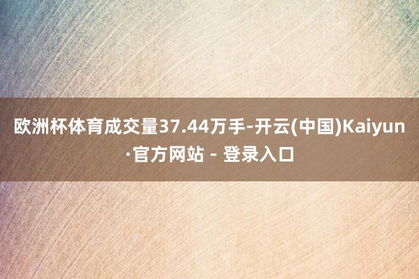 欧洲杯体育成交量37.44万手-开云(中国)Kaiyun·官方网站 - 登录入口