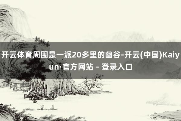 开云体育周围是一派20多里的幽谷-开云(中国)Kaiyun·官方网站 - 登录入口