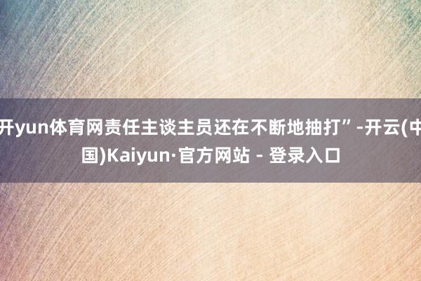 开yun体育网责任主谈主员还在不断地抽打”-开云(中国)Kaiyun·官方网站 - 登录入口