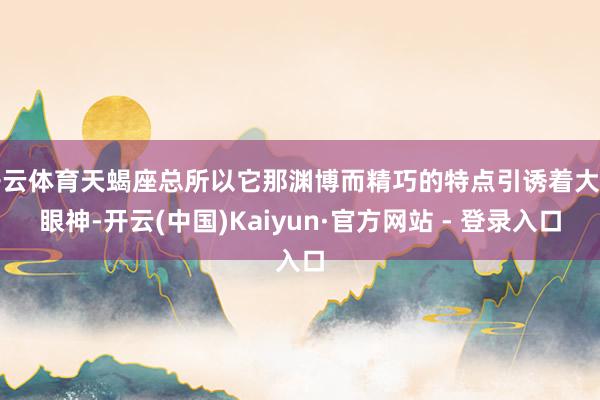 开云体育天蝎座总所以它那渊博而精巧的特点引诱着大皆眼神-开云(中国)Kaiyun·官方网站 - 登录入口