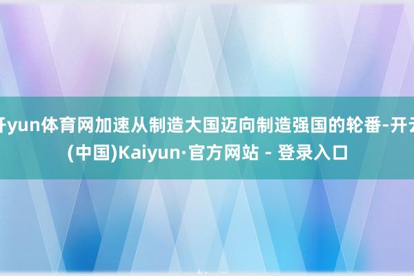 开yun体育网加速从制造大国迈向制造强国的轮番-开云(中国)Kaiyun·官方网站 - 登录入口