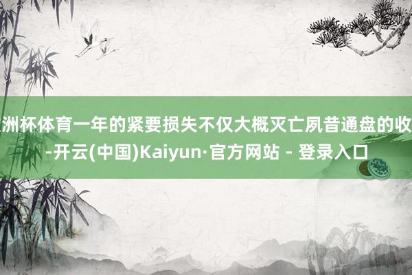 欧洲杯体育一年的紧要损失不仅大概灭亡夙昔通盘的收益-开云(中国)Kaiyun·官方网站 - 登录入口