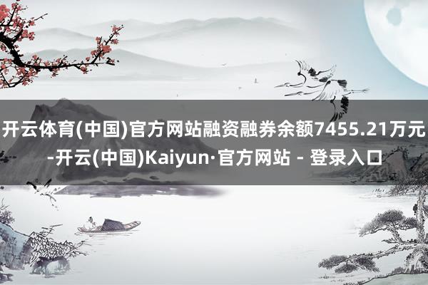 开云体育(中国)官方网站融资融券余额7455.21万元-开云(中国)Kaiyun·官方网站 - 登录入口