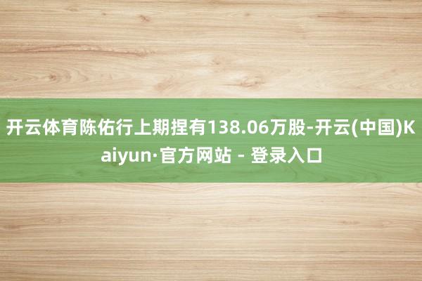 开云体育陈佑行上期捏有138.06万股-开云(中国)Kaiyun·官方网站 - 登录入口