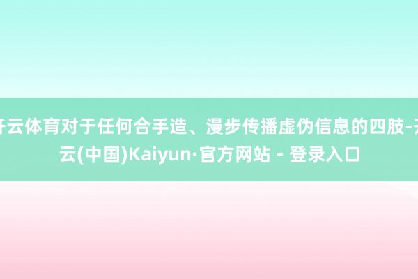 开云体育对于任何合手造、漫步传播虚伪信息的四肢-开云(中国)Kaiyun·官方网站 - 登录入口